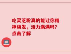 吃灵芝粉真的能让你精神焕发，活力满满吗？点击了解