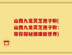 山西九龙灵芝孢子粉(山西九龙灵芝孢子粉：带你探秘健康新世界)