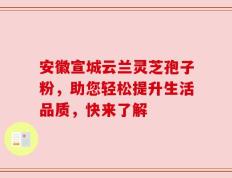 安徽宣城云兰灵芝孢子粉，助您轻松提升生活品质，快来了解