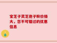 宝芝子灵芝孢子粉价格大，您不可错过的优惠信息