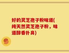 好的灵芝孢子粉味道(纯天然灵芝孢子粉，味道醇香扑鼻)