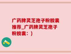 广药牌灵芝孢子粉胶囊推荐_广药牌灵芝孢子粉胶囊：)
