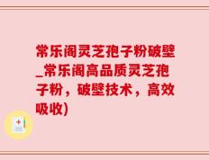 常乐阁灵芝孢子粉破壁_常乐阁高品质灵芝孢子粉，破壁技术，高效吸收)