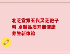 北芝堂第五代灵芝孢子粉 卓越品质开启健康养生新体验