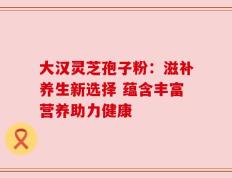大汉灵芝孢子粉：滋补养生新选择 蕴含丰富营养助力健康