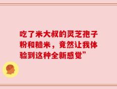 吃了米大叔的灵芝孢子粉和糙米，竟然让我体验到这种全新感觉”