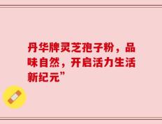 丹华牌灵芝孢子粉，品味自然，开启活力生活新纪元”