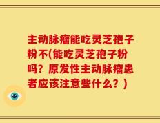 主动脉瘤能吃灵芝孢子粉不(能吃灵芝孢子粉吗？原发性主动脉瘤患者应该注意些什么？)