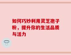 如何巧妙利用灵芝孢子粉，提升你的生活品质与活力
