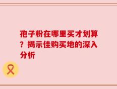 孢子粉在哪里买才划算？揭示佳购买地的深入分析
