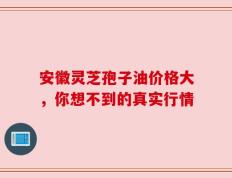 安徽灵芝孢子油价格大，你想不到的真实行情