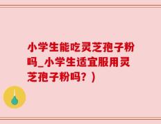 小学生能吃灵芝孢子粉吗_小学生适宜服用灵芝孢子粉吗？)