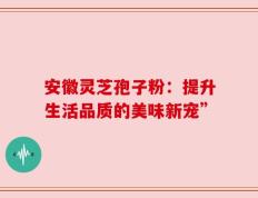 安徽灵芝孢子粉：提升生活品质的美味新宠”