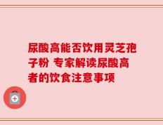 尿酸高能否饮用灵芝孢子粉 专家解读尿酸高者的饮食注意事项