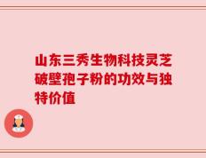 山东三秀生物科技灵芝破壁孢子粉的功效与独特价值