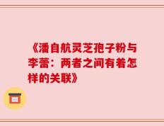 《潘自航灵芝孢子粉与李蕾：两者之间有着怎样的关联》