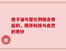 孢子油与塑化剂组合背后的，揭开科技与自然的奇妙