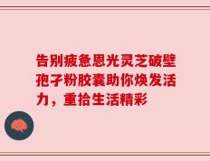 告别疲惫恩光灵芝破壁孢孑粉胶囊助你焕发活力，重拾生活精彩