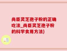 尚臣灵芝孢子粉的正确吃法_尚臣灵芝孢子粉的科学食用方法)