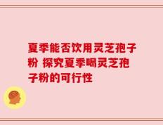 夏季能否饮用灵芝孢子粉 探究夏季喝灵芝孢子粉的可行性
