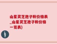 山星灵芝孢子粉价格表_山星灵芝孢子粉价格一览表)