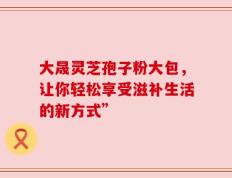 大晟灵芝孢子粉大包，让你轻松享受滋补生活的新方式”