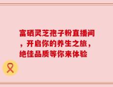 富硒灵芝孢子粉直播间，开启你的养生之旅，绝佳品质等你来体验