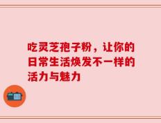 吃灵芝孢子粉，让你的日常生活焕发不一样的活力与魅力