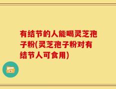 有结节的人能喝灵芝孢子粉(灵芝孢子粉对有结节人可食用)