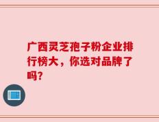 广西灵芝孢子粉企业排行榜大，你选对品牌了吗？