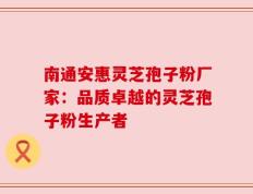南通安惠灵芝孢子粉厂家：品质卓越的灵芝孢子粉生产者