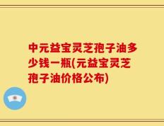 中元益宝灵芝孢子油多少钱一瓶(元益宝灵芝孢子油价格公布)