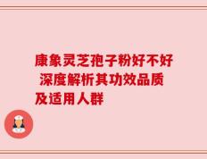 康象灵芝孢子粉好不好 深度解析其功效品质及适用人群