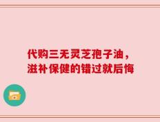 代购三无灵芝孢子油，滋补保健的错过就后悔