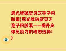 恩光牌破壁灵芝孢子粉胶囊(恩光牌破壁灵芝孢子粉胶囊——提升身体免疫力的理想选择！)