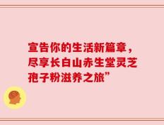 宣告你的生活新篇章，尽享长白山赤生堂灵芝孢子粉滋养之旅”