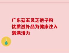 广东菇王灵芝孢子粉 优质滋补品为健康注入满满活力