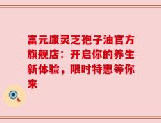 富元康灵芝孢子油官方旗舰店：开启你的养生新体验，限时特惠等你来