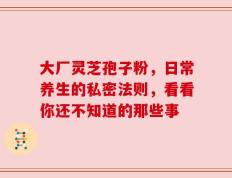 大厂灵芝孢子粉，日常养生的私密法则，看看你还不知道的那些事