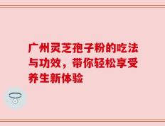 广州灵芝孢子粉的吃法与功效，带你轻松享受养生新体验
