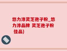 悠力淳灵芝孢子粉_悠力淳品牌 灵芝孢子粉 佳品)