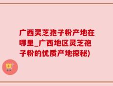 广西灵芝孢子粉产地在哪里_广西地区灵芝孢子粉的优质产地探秘)