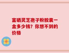 富硒灵芝孢子粉胶囊一盒多少钱？你想不到的价格