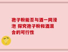 孢子粉能否与酒一同浸泡 探究孢子粉和酒混合的可行性