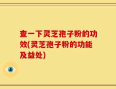 查一下灵芝孢子粉的功效(灵芝孢子粉的功能及益处)