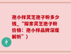孢小样灵芝孢子粉多少钱_“探索灵芝孢子粉价格：孢小样品牌深度解析”)