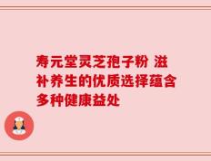 寿元堂灵芝孢子粉 滋补养生的优质选择蕴含多种健康益处