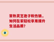 常熟灵芝孢子粉热销，如何在家轻松享用提升生活品质？