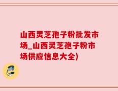 山西灵芝孢子粉批发市场_山西灵芝孢子粉市场供应信息大全)