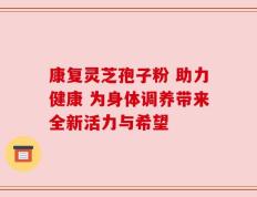康复灵芝孢子粉 助力健康 为身体调养带来全新活力与希望